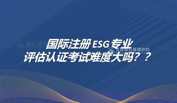 国际注册ESG专业评估认证考试难度大吗？
